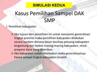 SIMULASI KEDUA

      Kasus Pemilihan Sampel DAK
                  SMP
I. Pemilihan kabupaten

    Jika tujuan dari penelitian ini untuk menjamin generalisasi
     tingkat provinsi maka pemilihan kabupaten dilakukan
     secara random dimana besar kecilnya peluang kabupaten
     tergantung dari bobot masing-masing kabupaten, misal
     proporsi dana yang diberikan.
    Jika kabupaten sudah ditentukan maka generalisasinya
     hanya sampai tingkat kabupaten terpilih.
 