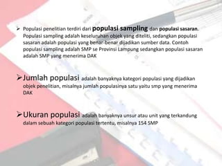  Populasi penelitian terdiri dari populasi sampling dan populasi sasaran.
  Populasi sampling adalah keseluruhan objek yang diteliti, sedangkan populasi
  sasaran adalah populasi yang benar-benar dijadikan sumber data. Contoh
  populasi sampling adalah SMP se Provinsi Lampung sedangkan populasi sasaran
  adalah SMP yang menerima DAK



Jumlah populasi adalah banyaknya kategori populasi yang dijadikan
  objek penelitian, misalnya jumlah populasinya satu yaitu smp yang menerima
  DAK



Ukuran populasi adalah banyaknya unsur atau unit yang terkandung
  dalam sebuah kategori populasi tertentu, misalnya 154 SMP
 