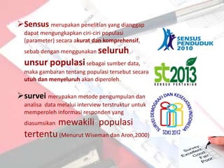 Sensus merupakan penelitian yang dianggap
  dapat mengungkapkan ciri-ciri populasi
  (parameter) secara akurat dan komprehensif,
  sebab dengan menggunakan seluruh
  unsur populasi sebagai sumber data,
  maka gambaran tentang populasi tersebut secara
  utuh dan menyeluruh akan diperoleh.

survei merupakan metode pengumpulan dan
  analisa data melalui interview terstruktur untuk
  memperoleh informasi responden yang
  diasumsikan   mewakili populasi
  tertentu (Menurut Wiseman dan Aron,2000)
 