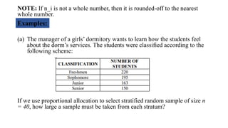 NOTE: If n_i is not a whole number, then it is rounded-off to the nearest
whole number.
(a) The manager of a girls’ dormitory wants to learn how the students feel
about the dorm’s services. The students were classified according to the
following scheme:
If we use proportional allocation to select stratified random sample of size n
= 40, how large a sample must be taken from each stratum?
Examples:
 