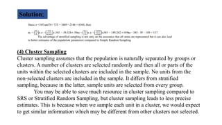 Solution;
(4) Cluster Sampling
Cluster sampling assumes that the population is naturally separated by groups or
clusters. A number of clusters are selected randomly and then all or parts of the
units within the selected clusters are included in the sample. No units from the
non-selected clusters are included in the sample. It differs from stratified
sampling, because in the latter, sample units are selected from every group.
You may be able to save much resource in cluster sampling compared to
SRS or Stratified Random Sampling, but cluster sampling leads to less precise
estimates. This is because when we sample each unit in a cluster, we would expect
to get similar information which may be different from other clusters not selected.
 