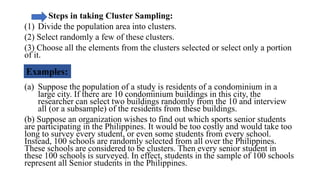 Steps in taking Cluster Sampling:
(1) Divide the population area into clusters.
(2) Select randomly a few of these clusters.
(3) Choose all the elements from the clusters selected or select only a portion
of it.
(a) Suppose the population of a study is residents of a condominium in a
large city. If there are 10 condominium buildings in this city, the
researcher can select two buildings randomly from the 10 and interview
all (or a subsample) of the residents from these buildings.
(b) Suppose an organization wishes to find out which sports senior students
are participating in the Philippines. It would be too costly and would take too
long to survey every student, or even some students from every school.
Instead, 100 schools are randomly selected from all over the Philippines.
These schools are considered to be clusters. Then every senior student in
these 100 schools is surveyed. In effect, students in the sample of 100 schools
represent all Senior students in the Philippines.
 