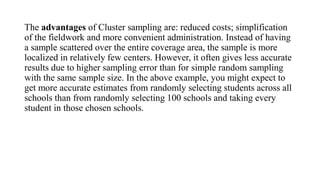 The advantages of Cluster sampling are: reduced costs; simplification
of the fieldwork and more convenient administration. Instead of having
a sample scattered over the entire coverage area, the sample is more
localized in relatively few centers. However, it often gives less accurate
results due to higher sampling error than for simple random sampling
with the same sample size. In the above example, you might expect to
get more accurate estimates from randomly selecting students across all
schools than from randomly selecting 100 schools and taking every
student in those chosen schools.
 