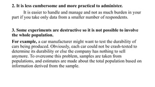 2. It is less cumbersome and more practical to administer.
It is easier to handle and manage and not as much burden in your
part if you take only data from a smaller number of respondents.
3. Some experiments are destructive so it is not possible to involve
the whole population.
For example, a car manufacturer might want to test the durability of
cars being produced. Obviously, each car could not be crash-tested to
determine its durability or else the company has nothing to sell
anymore. To overcome this problem, samples are taken from
populations, and estimates are made about the total population based on
information derived from the sample.
 