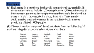 (a) Each name in a telephone book could be numbered sequentially. If
the sample size is to include 1,000 people, then 1,000 numbers could
be randomly generated by computer or numbers could be picked out
using a random process, for instance, draw lots. These numbers
could then be matched to names in the telephone book, thereby
providing a list of 1,000 people.
(b) Choose a random sample of five (5) students from the following 30
students using the random number of your calculator.
Examples:
 