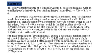 (a) If a systematic sample of 6 students were to be selected in a class with an
enrolled population of 48, the sampling interval would be: k = N/n =48 / 6 =
8
All students would be assigned sequential numbers. The starting point
would be chosen by selecting a random number between 1 and 8. If this
number is 5, then the sample will consist of ( rth=5th) element which is the 5
th student, (r+k = 5 +8)th element which is the 13th student, (r +2k = 5
+2(8))th element which is the 21st student, (r +3k = 5 +3(8))th which is the
29th student,(r +4k = 5 +4(8))th which is the 37th student until (r +5k = 5
+5(8))th which is the 45th student.
(b) In a population of 1200 individuals, choose a systematic random sample
of size 9. Solution: k = N/n = 1200/ 9 = 133.33 and since it is not a whole
number, we need to round it off to nearest whole number, that is 133. Since k
=133, we have r = 1, 2, 3,…, or 133. If we choose r =3, the sample points will
be the 3 rd person, the 136th person, the 139th person, the 142nd person, the
145th person, the 148th person, the 151st person, the 154th person until the
157th person.
Examples:
 