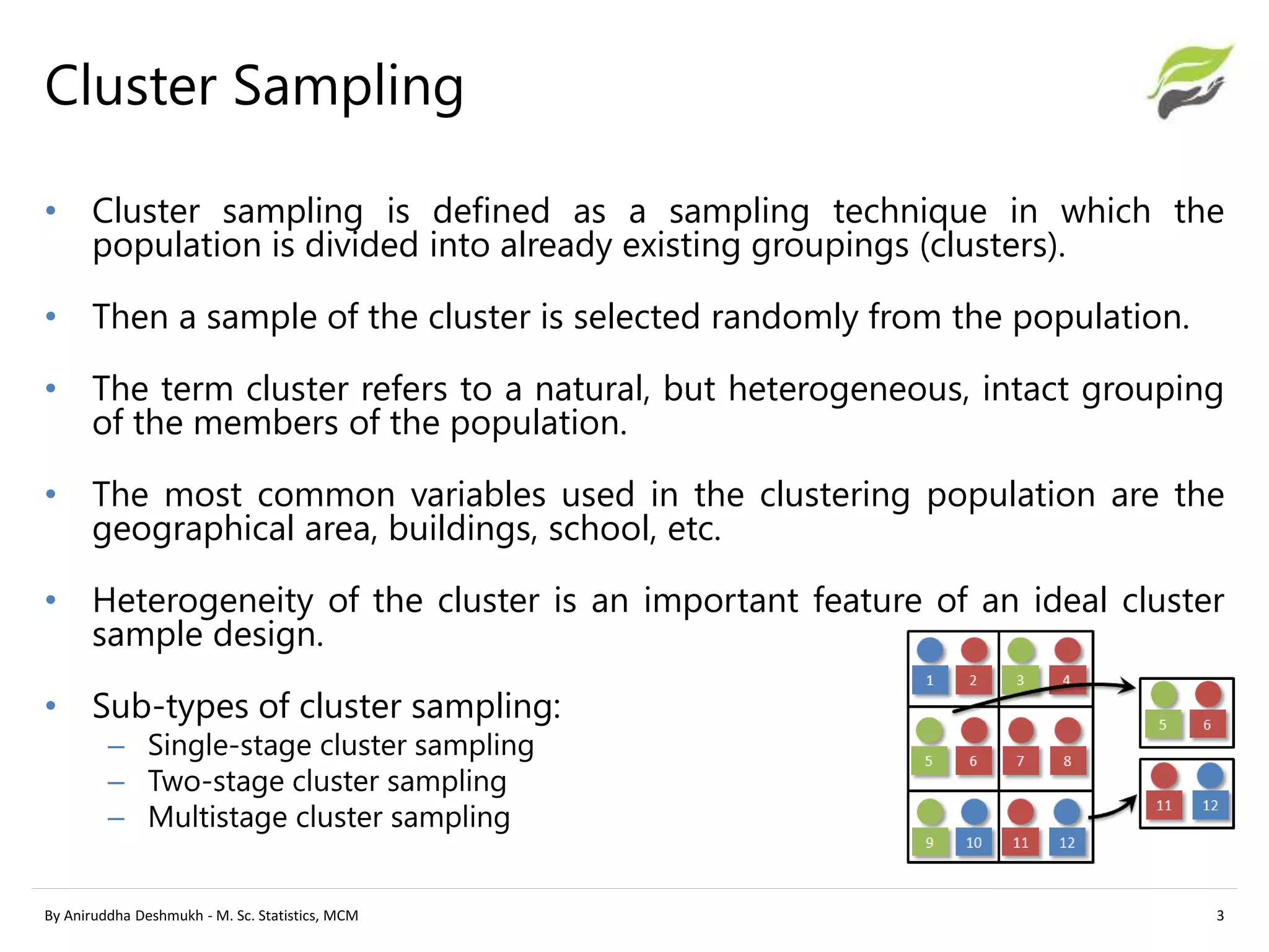 Cluster Sampling
• Cluster sampling is defined as a sampling technique in which the
population is divided into already existing groupings (clusters).
• Then a sample of the cluster is selected randomly from the population.
• The term cluster refers to a natural, but heterogeneous, intact grouping
of the members of the population.
• The most common variables used in the clustering population are the
geographical area, buildings, school, etc.
• Heterogeneity of the cluster is an important feature of an ideal cluster
sample design.
• Sub-types of cluster sampling:
– Single-stage cluster sampling
– Two-stage cluster sampling
– Multistage cluster sampling
By Aniruddha Deshmukh - M. Sc. Statistics, MCM 3
 