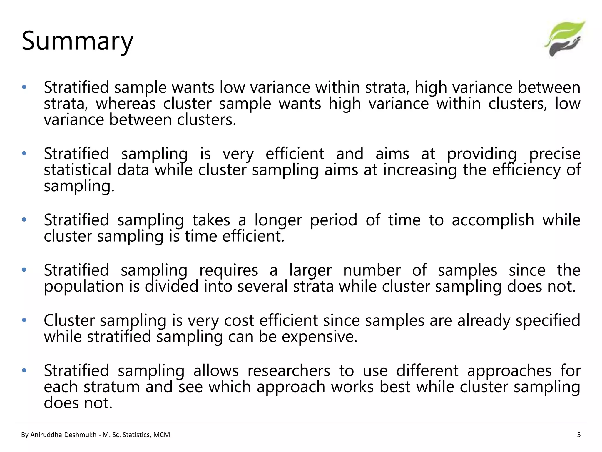 • Stratified sample wants low variance within strata, high variance between
strata, whereas cluster sample wants high variance within clusters, low
variance between clusters.
• Stratified sampling is very efficient and aims at providing precise
statistical data while cluster sampling aims at increasing the efficiency of
sampling.
• Stratified sampling takes a longer period of time to accomplish while
cluster sampling is time efficient.
• Stratified sampling requires a larger number of samples since the
population is divided into several strata while cluster sampling does not.
• Cluster sampling is very cost efficient since samples are already specified
while stratified sampling can be expensive.
• Stratified sampling allows researchers to use different approaches for
each stratum and see which approach works best while cluster sampling
does not.
By Aniruddha Deshmukh - M. Sc. Statistics, MCM 5
Summary
 