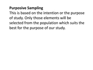 Purposive Sampling
This is based on the intention or the purpose
of study. Only those elements will be
selected from the population which suits the
best for the purpose of our study.
 