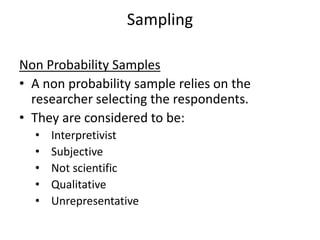 Sampling
Non Probability Samples
• A non probability sample relies on the
researcher selecting the respondents.
• They are considered to be:
• Interpretivist
• Subjective
• Not scientific
• Qualitative
• Unrepresentative
 