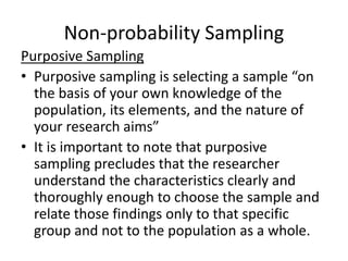 Non-probability Sampling
Purposive Sampling
• Purposive sampling is selecting a sample “on
the basis of your own knowledge of the
population, its elements, and the nature of
your research aims”
• It is important to note that purposive
sampling precludes that the researcher
understand the characteristics clearly and
thoroughly enough to choose the sample and
relate those findings only to that specific
group and not to the population as a whole.
 