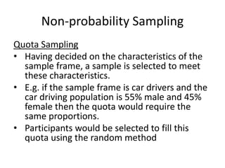 Non-probability Sampling
Quota Sampling
• Having decided on the characteristics of the
sample frame, a sample is selected to meet
these characteristics.
• E.g. if the sample frame is car drivers and the
car driving population is 55% male and 45%
female then the quota would require the
same proportions.
• Participants would be selected to fill this
quota using the random method
 