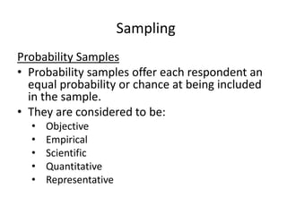Sampling
Probability Samples
• Probability samples offer each respondent an
equal probability or chance at being included
in the sample.
• They are considered to be:
• Objective
• Empirical
• Scientific
• Quantitative
• Representative
 
