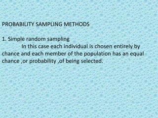 PROBABILITY SAMPLING METHODS
1. Simple random sampling
In this case each individual is chosen entirely by
chance and each member of the population has an equal
chance ,or probability ,of being selected.
 