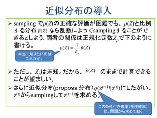 近似分布の導入
 sampling でp(Z)の正確な評価が困難でも、 p(Z)と比例
する分布 なら乱数によってsamplingすることがで
きるとしよう. 両者の関係は正規化定数Zpで下のように
書ける。
 ただし、 Zpは未知。だから、 のままで計算できる
ことが望ましい。
 さらに近似分布(proposal分布）q(z(t+1)|z(t))にしたがい、
z(t)からsamplingしてz(t+1)を求める。
)(~1
)( Zp
Z
Zp
p

)(~ Zp
)(~ Zp
本当に知りたいのは
これだが、
この条件付き確率（遷移確率）
は、問題から求めておく
 