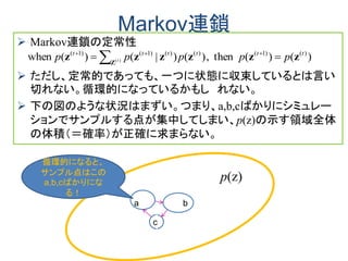 Markov連鎖
 Markov連鎖の定常性
 ただし、定常的であっても、一つに状態に収束しているとは言い
切れない。循環的になっているかもし れない。
 下の図のような状況はまずい。つまり、a,b,cばかりにシミュレー
ションでサンプルする点が集中してしまい、p(z)の示す領域全体
の体積（＝確率）が正確に求まらない。
)()(then,)()|()(when )()1()()()1()1(
)(
tttttt
ppppp t zzzzzz Z
 
 　
a b
c
Ｚ１
bｚＺ
１
１
ｚ
p(z)
循環的になると、
サンプル点はこの
a,b,cばかりにな
る！
 