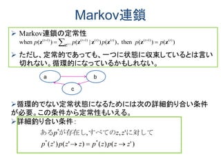 Markov連鎖
 Markov連鎖の定常性
 ただし、定常的であっても、一つに状態に収束しているとは言い
切れない。循環的になっているかもしれない。
Ｚ１
１ｚ
a b
c
Ｚ１
１ｚ
循環的でない定常状態になるためには次の詳細釣り合い条件
が必要。この条件から定常性もいえる。
詳細釣り合い条件：
)'()()'()'(
',,
**
*
zzpzpzzpzp
zzp

に対して　すべてのが存在しある
)()(then,)()|()(when )()1()()()1()1(
)(
tttttt
ppppp t zzzzzz Z
 
 　
 
