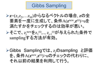 Gibbs Sampling
z=(z1z2,…zM)からなるベクトルの場合, zの全
要素を一度に生成して、条件A(znew,z(t))>uを
満たすかをチェックするのは効率が悪い。
そこで、zj
newをz1
(t),.., zj-1
(t)が与えられた条件で
samplingする方法が有効。
Gibbs Samplingでは、zjのsampling と評価
を、条件A(znew,z(t))>uのチェックの代わりに、
それ以前の結果を利用して行う。
 