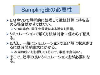  ＥＭやＶＢで解析的に処理して数値計算に持ち込
める場合ばかりではない。
ＶＢの場合、因子化仮定による近似も問題。
 シミュレーションで解く方法は対象に係わらず使え
る。
 ただし、一般にシミュレーションで良い解に収束させ
るには時間が膨大にかかる。
次元の呪いも影響してくるので、事態は良くない。
 そこで、効率の良いシミュレーション法が必要にな
る。
Sampling法の必要性
 