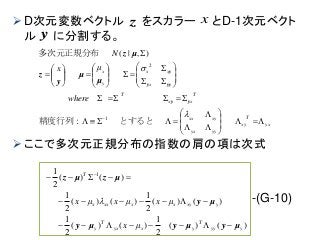  D次元変数ベクトル をスカラー とD-1次元ベクト
ル に分割する。
 ここで多次元正規分布の指数の肩の項は次式
-(G-10)
yx
T
xy
yyyx
xyxx
T
xx
T
x
xx
y
x
where
μx
N







































 

とすると精度行列：
多次元正規分布
1
2
),|(
yy
yyy
y
μ
μ
y
z
μz
)()(
2
1
)()(
2
1
)()(
2
1
)()(
2
1
)()(
2
1 1
yyy
T
yxyx
T
y
yxyxxxxx
T
μx
μxμxμx
μyμyμy
μy
μzμz


 

xz
y
 