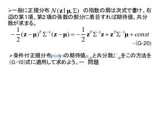 一般に正規分布 の指数の肩は次式で書け、右
辺の第１項、第２項の係数の部分に着目すれば期待値、共分
散が求まる。
-（G-20)
),( μ|zN
constTTT
 
μzzzμzμz 111
2
1
)()(
2
1
条件付正規分布p(x|y)の期待値μx|yと共分散Σ x|yをこの方法を
（G-10)式に適用して求めよう。ー 問題
 