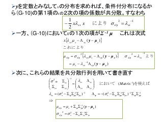 一方、（G-10)においてxの１次の項がΣ -1 μ これは次式
 
 
)(
)(
)(
1
12
|
2
||
yy
yyyyy
μy
μy
μy





xxxx
xxxxxxxxx
yxyxxx
μ
μ
x



より
これにより
次に、これらの結果を共分散行列を用いて書き直す
yxyyxyxx
xxx
xxxxxxxxxx
yyyx
xyxx
yyyx
xyx
μμ
Matrix





























122
|
1
|
1112112
1
1
|
2
)(
)()(
)(



y
yyyyy
yyyyyyyyyyyy
y
μy
を使えばにおいて
yを定数とみなしてxの分布を求めれば、条件付分布になるか
ら（G-10)の第１項のxの２次の項の係数が共分散。すなわち
12
|
2
1 
 xxxxx xx  yにより
 