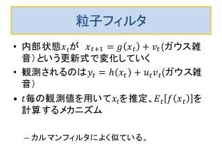 粒子フィルタ
• 内部状態𝑥𝑡が 𝑥𝑡+1 = 𝑔 𝑥𝑡 + 𝑣𝑡(ガウス雑
音）という更新式で変化していく
• 観測されるのは𝑦𝑡 = ℎ 𝑥𝑡 + 𝑢 𝑡 𝑣𝑡(ガウス雑
音）
• 𝑡毎の観測値を用いて𝑥𝑡を推定、𝐸𝑡 𝑓 𝑥𝑡 を
計算するメカニズム
– カルマンフィルタによく似ている。
 