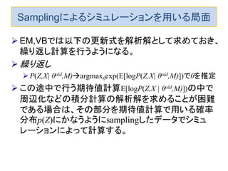 Samplingによるシミュレーションを用いる局面
 EM,VBでは以下の更新式を解析解として求めておき、
繰り返し計算を行うようになる。
 繰り返し
P(Z,X| θold,M)argmaxθexp(E[logP(Z,X| θold,M)])でθを推定
 この途中で行う期待値計算E[logP(Z,X | θold,M)])の中で
周辺化などの積分計算の解析解を求めることが困難
である場合は、その部分を期待値計算で用いる確率
分布p(Z)にかなうようにsamplingしたデータでシミュ
レーションによって計算する。
 