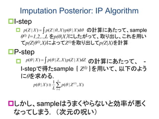 Imputation Posterior: IP Algorithm
I-step
 の計算にあたって、sample
θ(l) l=1,2,..,L をp(θ|X）にしたがって、取り出し、これを用い
てp(Z|θ(l),X)によってZ(l)を取り出してp(Z|X)を計算
P-step
 の計算にあたって、 -
I-stepで得たsample ｛ Z(l) ｝を用いて、以下のよう
にθを求める.
しかし、sampleはうまくやらないと効率が悪く
なってしまう. （次元の呪い）
 d)|(),|()|( XpXZpXZp 
ZXZpXZpXp d)|(),|()|(  


L
l
l
XZp
L
Xp
1
)(
),|(
1
)|( 
 