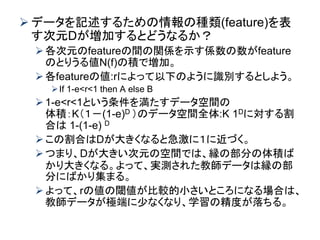  データを記述するための情報の種類(feature)を表
す次元Dが増加するとどうなるか？
各次元のfeatureの間の関係を示す係数の数がfeature
のとりうる値N(f)の積で増加。
各featureの値:rによって以下のように識別するとしよう。
If 1-e<r<1 then A else B
1-e<r<1という条件を満たすデータ空間の
体積：K（１－(1-e)D ）のデータ空間全体:K 1Dに対する割
合は 1-(1-e) D
この割合はDが大きくなると急激に１に近づく。
つまり、Dが大きい次元の空間では、縁の部分の体積ば
かり大きくなる。よって、実測された教師データは縁の部
分にばかり集まる。
よって、rの値の閾値が比較的小さいところになる場合は、
教師データが極端に少なくなり、学習の精度が落ちる。
 