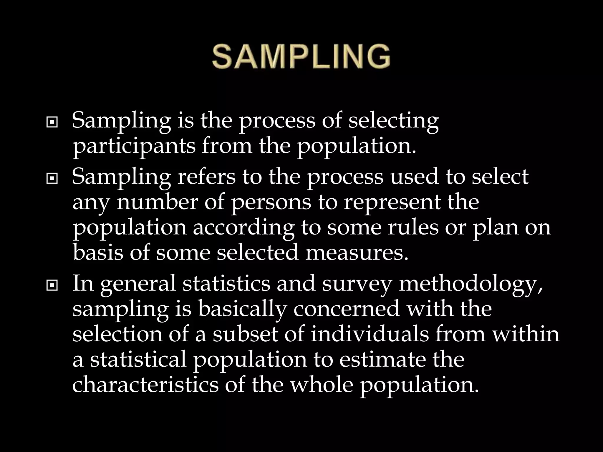  Sampling is the process of selecting
participants from the population.
 Sampling refers to the process used to select
any number of persons to represent the
population according to some rules or plan on
basis of some selected measures.
 In general statistics and survey methodology,
sampling is basically concerned with the
selection of a subset of individuals from within
a statistical population to estimate the
characteristics of the whole population.
 