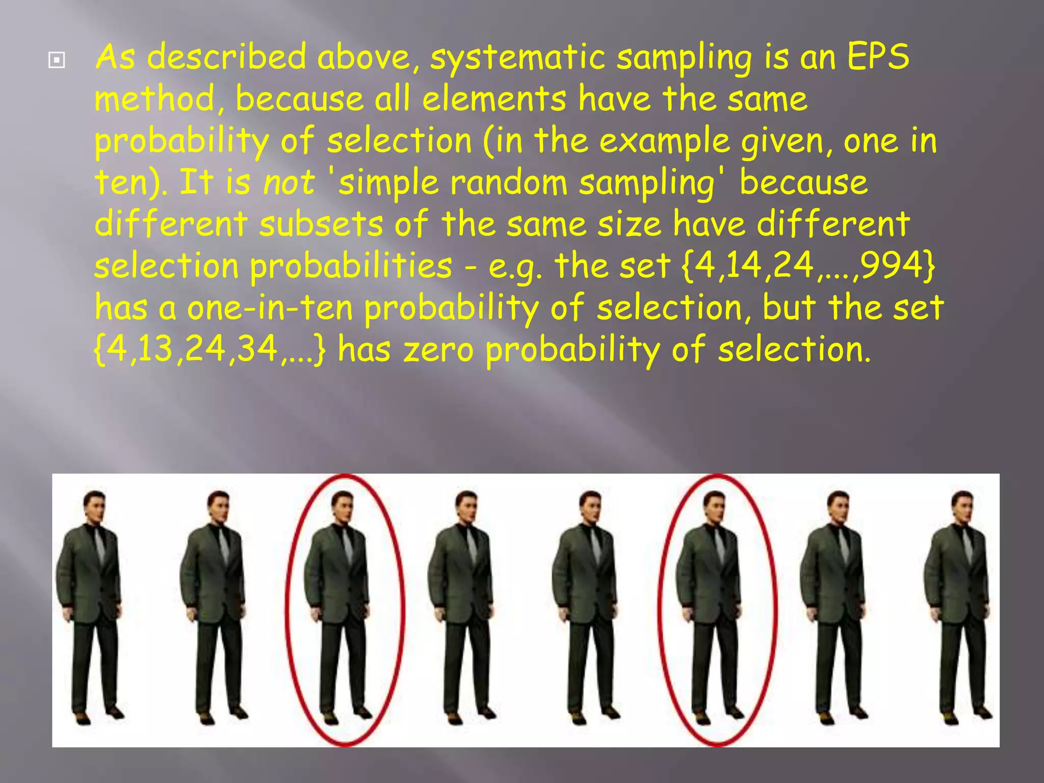  As described above, systematic sampling is an EPS
method, because all elements have the same
probability of selection (in the example given, one in
ten). It is not 'simple random sampling' because
different subsets of the same size have different
selection probabilities - e.g. the set {4,14,24,...,994}
has a one-in-ten probability of selection, but the set
{4,13,24,34,...} has zero probability of selection.
 