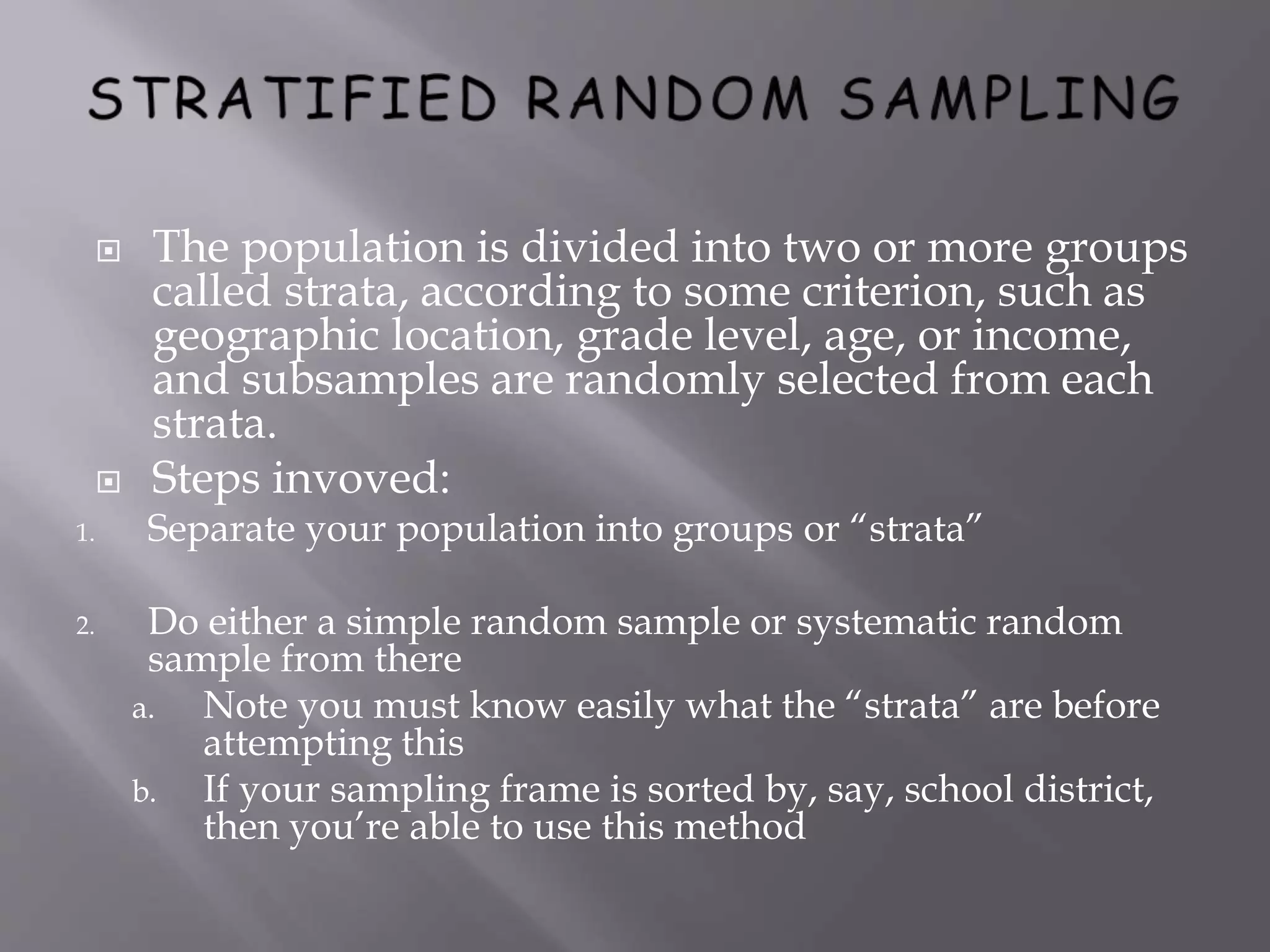  The population is divided into two or more groups
called strata, according to some criterion, such as
geographic location, grade level, age, or income,
and subsamples are randomly selected from each
strata.
 Steps invoved:
1. Separate your population into groups or “strata”
2. Do either a simple random sample or systematic random
sample from there
a. Note you must know easily what the “strata” are before
attempting this
b. If your sampling frame is sorted by, say, school district,
then you’re able to use this method
 