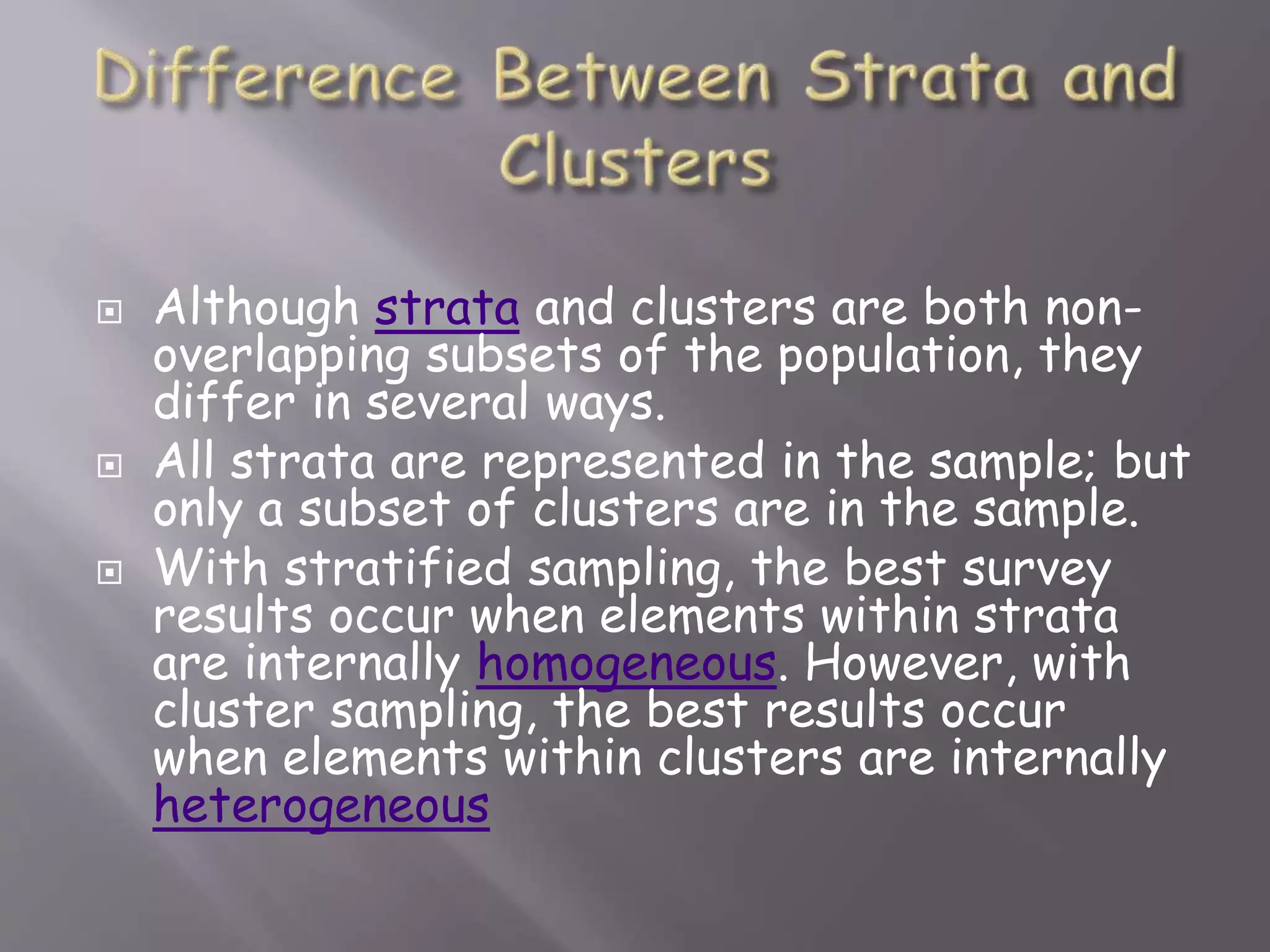 Although strata and clusters are both non-
overlapping subsets of the population, they
differ in several ways.
 All strata are represented in the sample; but
only a subset of clusters are in the sample.
 With stratified sampling, the best survey
results occur when elements within strata
are internally homogeneous. However, with
cluster sampling, the best results occur
when elements within clusters are internally
heterogeneous
 