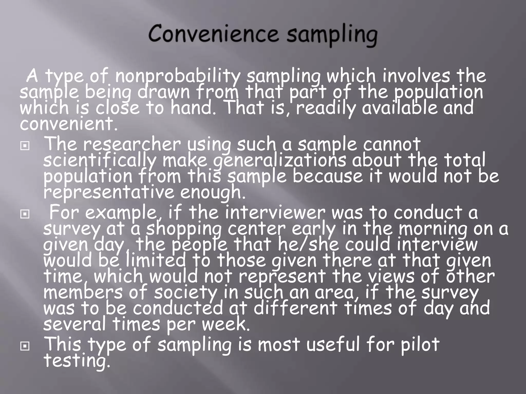 A type of nonprobability sampling which involves the
sample being drawn from that part of the population
which is close to hand. That is, readily available and
convenient.
 The researcher using such a sample cannot
scientifically make generalizations about the total
population from this sample because it would not be
representative enough.
 For example, if the interviewer was to conduct a
survey at a shopping center early in the morning on a
given day, the people that he/she could interview
would be limited to those given there at that given
time, which would not represent the views of other
members of society in such an area, if the survey
was to be conducted at different times of day and
several times per week.
 This type of sampling is most useful for pilot
testing.
 