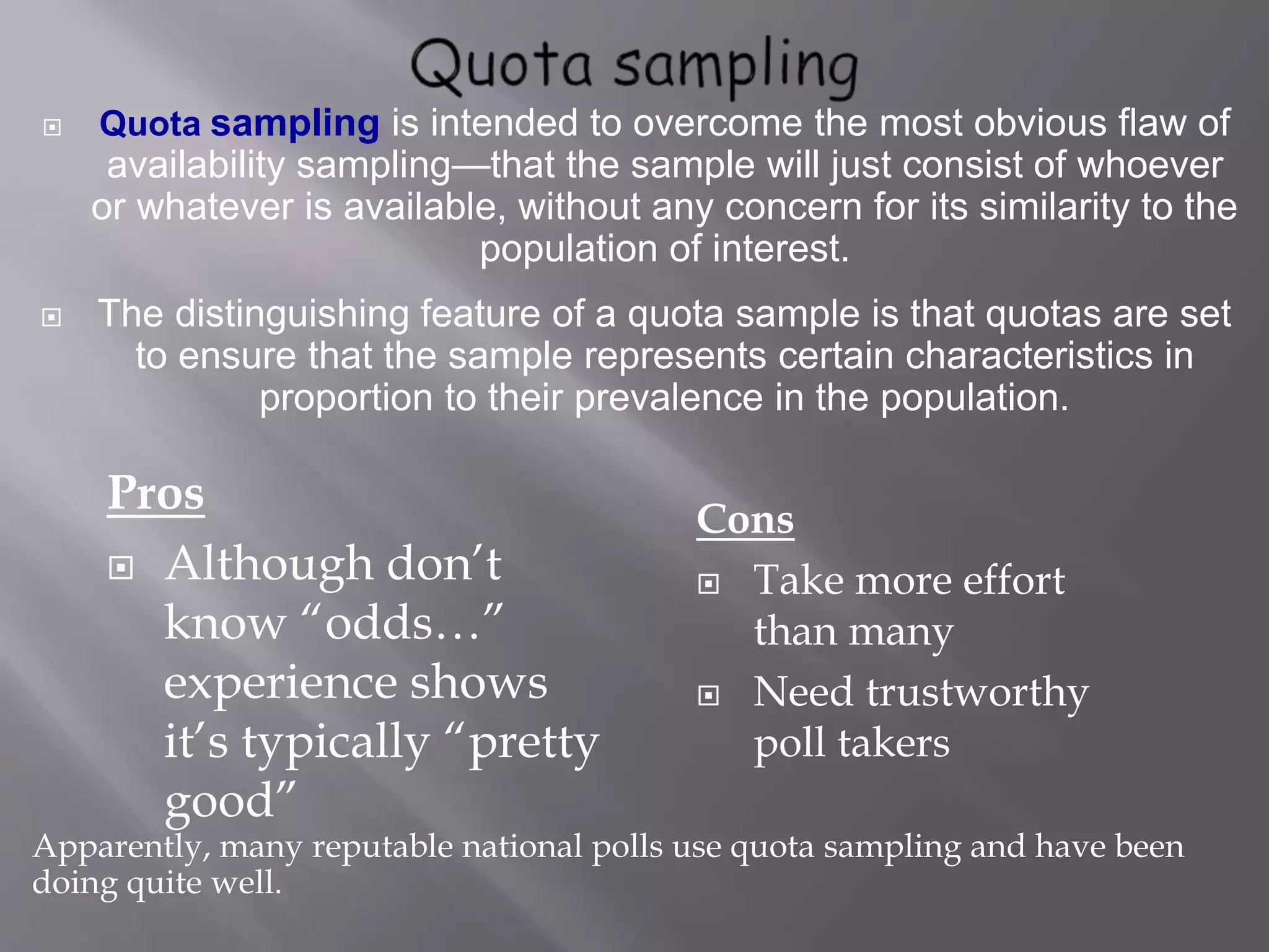 Quota sampling is intended to overcome the most obvious flaw of
availability sampling—that the sample will just consist of whoever
or whatever is available, without any concern for its similarity to the
population of interest.
 The distinguishing feature of a quota sample is that quotas are set
to ensure that the sample represents certain characteristics in
proportion to their prevalence in the population.
Apparently, many reputable national polls use quota sampling and have been
doing quite well.
Cons
 Take more effort
than many
 Need trustworthy
poll takers
Pros
 Although don’t
know “odds…”
experience shows
it’s typically “pretty
good”
 