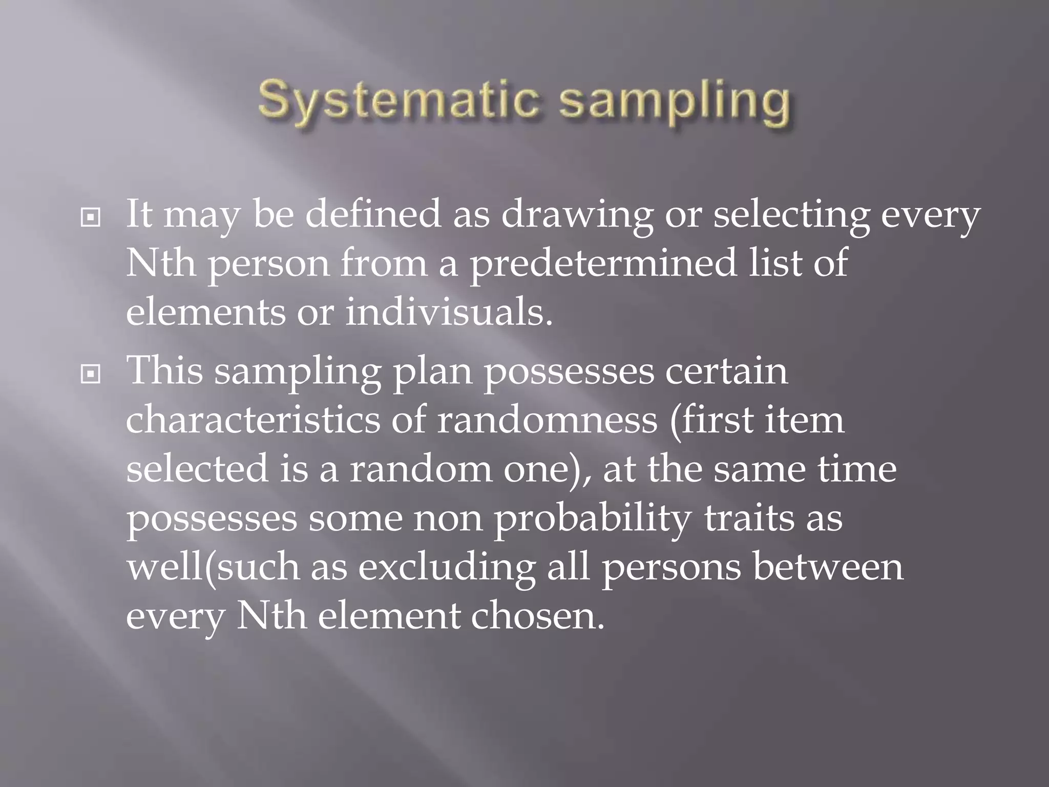  It may be defined as drawing or selecting every
Nth person from a predetermined list of
elements or indivisuals.
 This sampling plan possesses certain
characteristics of randomness (first item
selected is a random one), at the same time
possesses some non probability traits as
well(such as excluding all persons between
every Nth element chosen.
 