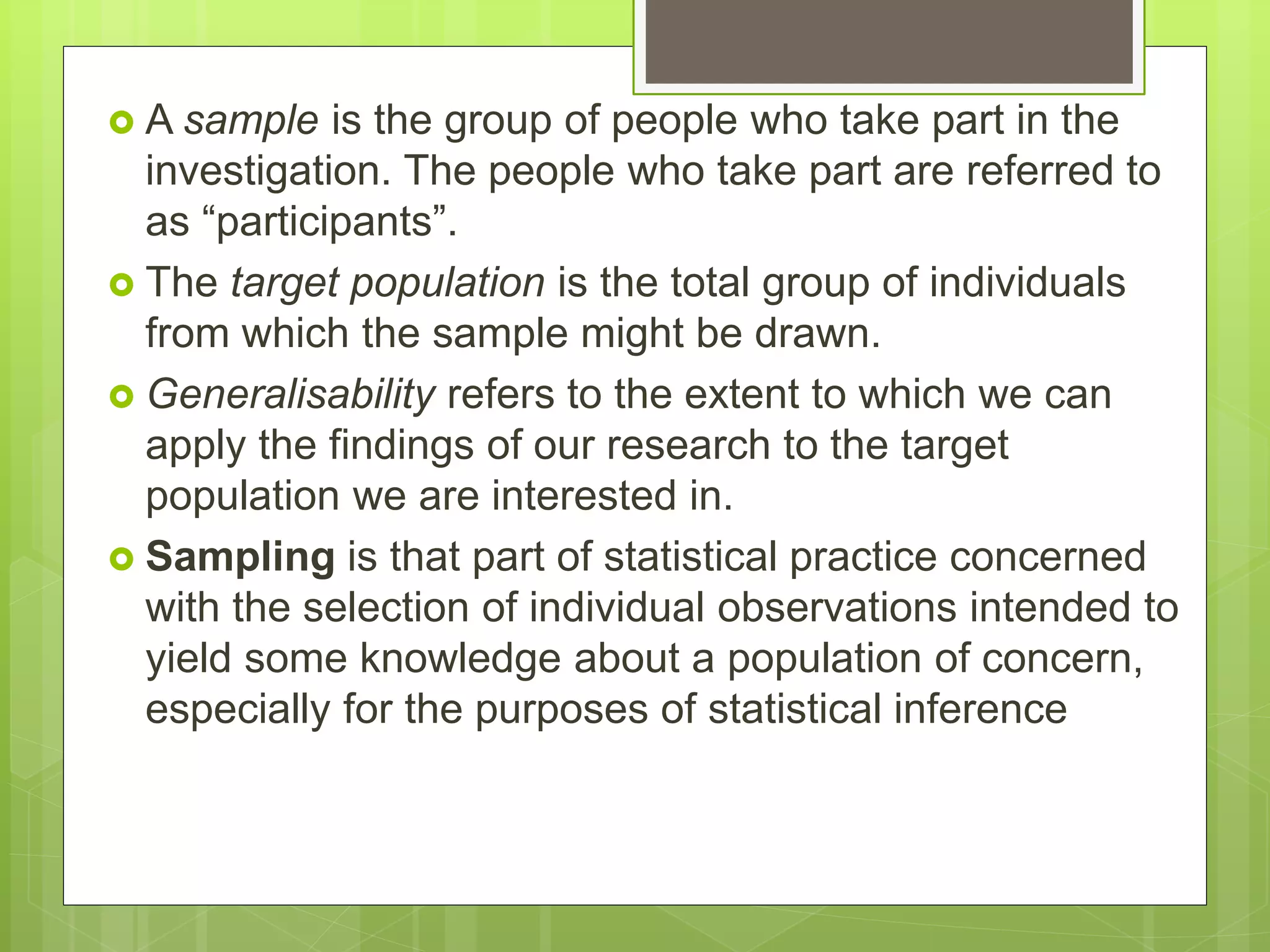  A sample is the group of people who take part in the
investigation. The people who take part are referred to
as “participants”.
 The target population is the total group of individuals
from which the sample might be drawn.
 Generalisability refers to the extent to which we can
apply the findings of our research to the target
population we are interested in.
 Sampling is that part of statistical practice concerned
with the selection of individual observations intended to
yield some knowledge about a population of concern,
especially for the purposes of statistical inference
 