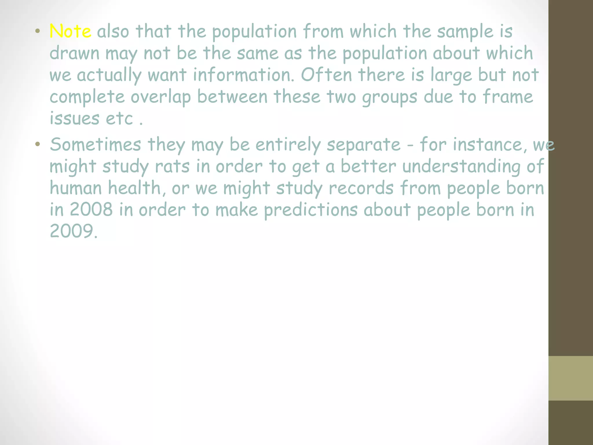 • Note also that the population from which the sample is
drawn may not be the same as the population about which
we actually want information. Often there is large but not
complete overlap between these two groups due to frame
issues etc .
• Sometimes they may be entirely separate - for instance, we
might study rats in order to get a better understanding of
human health, or we might study records from people born
in 2008 in order to make predictions about people born in
2009.
 