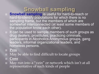  Snowball sampling is useful for hard-to-reach or
hard-to-identify populations for which there is no
sampling frame, but the members of which are
somewhat interconnected (at least some members of
the population know each other).
 It can be used to sample members of such groups as
drug dealers, prostitutes, practicing criminals,
participants in Alcoholics Anonymous groups, gang
leaders, informal organizational leaders, and
homeless persons.
 Pros
 May be able to find difficult to locate groups
 Cons
 May run into a “vein” or network which isn’t at all
representative of such kinds of people
 
