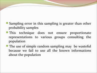 Sampling error in this sampling is greater than other
probability samples
This technique does not ensure proportionate
representations to various groups consulting the
population
The use of simple random sampling may be wasteful
because we fail to use all the known informations
about the population
 