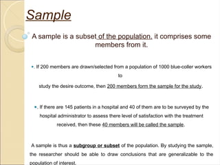 A sample is a subset of the population. it comprises some
members from it.
●. If 200 members are drawn/selected from a population of 1000 blue-coller workers
to
study the desire outcome, then 200 members form the sample for the study.
●. If there are 145 patients in a hospital and 40 of them are to be surveyed by the
hospital administrator to assess there level of satisfaction with the treatment
received, then these 40 members will be called the sample.
A sample is thus a subgroup or subset of the population. By studying the sample,
the researcher should be able to draw conclusions that are generalizable to the
population of interest.
Sample
 