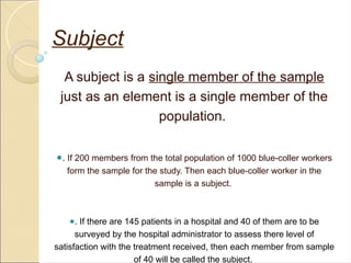 Subject
A subject is a single member of the sample
just as an element is a single member of the
population.
●. If 200 members from the total population of 1000 blue-coller workers
form the sample for the study. Then each blue-coller worker in the
sample is a subject.
●. If there are 145 patients in a hospital and 40 of them are to be
surveyed by the hospital administrator to assess there level of
satisfaction with the treatment received, then each member from sample
of 40 will be called the subject.
 