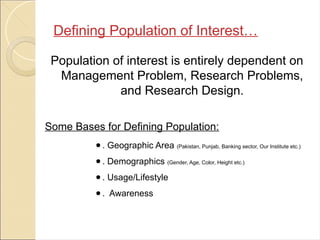 Population of interest is entirely dependent on
Management Problem, Research Problems,
and Research Design.
Some Bases for Defining Population:
● . Geographic Area (Pakistan, Punjab, Banking sector, Our Institute etc.)
● . Demographics (Gender, Age, Color, Height etc.)
● . Usage/Lifestyle
● . Awareness
Defining Population of Interest…
 