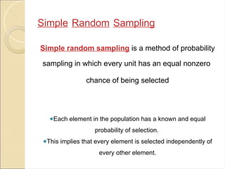 Simple Random Sampling
Simple random sampling is a method of probability
sampling in which every unit has an equal nonzero
chance of being selected
●Each element in the population has a known and equal
probability of selection.
●This implies that every element is selected independently of
every other element.
 