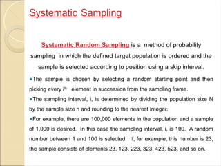 Systematic Sampling
Systematic Random Sampling is a method of probability
sampling in which the defined target population is ordered and the
sample is selected according to position using a skip interval.
●The sample is chosen by selecting a random starting point and then
picking every ith
element in succession from the sampling frame.
●The sampling interval, i, is determined by dividing the population size N
by the sample size n and rounding to the nearest integer.
●For example, there are 100,000 elements in the population and a sample
of 1,000 is desired. In this case the sampling interval, i, is 100. A random
number between 1 and 100 is selected. If, for example, this number is 23,
the sample consists of elements 23, 123, 223, 323, 423, 523, and so on.
 