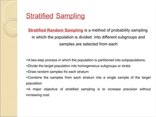 Stratified Sampling
Stratified Random Sampling is a method of probability sampling
in which the population is divided into different subgroups and
samples are selected from each
●A two-step process in which the population is partitioned into subpopulations.
●Divide the target population into homogeneous subgroups or strata
●Draw random samples fro each stratum
●Combine the samples from each stratum into a single sample of the target
population
●A major objective of stratified sampling is to increase precision without
increasing cost.
 