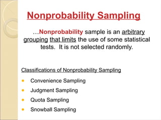 Nonprobability Sampling
…Nonprobability sample is an arbitrary
grouping that limits the use of some statistical
tests. It is not selected randomly.
Classifications of Nonprobability Sampling
● Convenience Sampling
● Judgment Sampling
● Quota Sampling
● Snowball Sampling
 