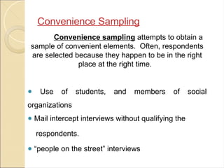 Convenience Sampling
Convenience sampling attempts to obtain a
sample of convenient elements. Often, respondents
are selected because they happen to be in the right
place at the right time.
● Use of students, and members of social
organizations
● Mail intercept interviews without qualifying the
respondents.
● “people on the street” interviews
 