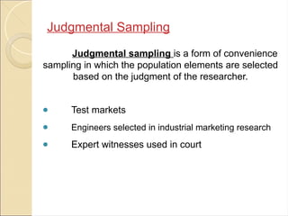 Judgmental Sampling
Judgmental sampling is a form of convenience
sampling in which the population elements are selected
based on the judgment of the researcher.
● Test markets
● Engineers selected in industrial marketing research
● Expert witnesses used in court
 